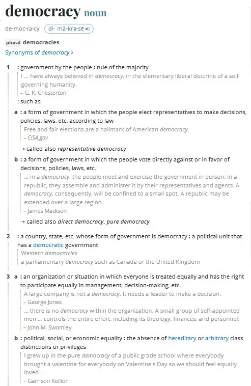 democracy noun 1 government by the people,rule of the majority,I have always believed in democracy, in the elementary liberal doctrine of a self governing humanity.,G. K. Chesterton, such as,a a form of government in which the people elect representatives to make decisions, policies, laws, etc. according to law,Free and fair elections are a hallmark of American democracy.,CISA.gov,called also representative democracy,b a form of government in which the people vote directly against or in favor of decisions, policies, laws, etc.,in a democracy, the people meet and exercise the government in person; in a republic, they assemble and administer it by their representatives and agents. A democracy, consequently, will be confined to a small spot. A republic may be extended over a large region.,James Madison,called also direct democracy, pure democracy,2 a country, state, etc. whose form of government is democracy,a political unit that has a democratic government,Western democracies,a parliamentary democracy such as Canada or the United Kingdom,3a an organization or situation in which everyone is treated equally and has the right to participate equally in management, decisionmaking, etc.,A large company is not a democracy. It needs a leader to make a decision.,George Jones,there is no democracy within the organization. A small group of selfappointed men controls the entire effort, including its theology, finances, and personnel.,John M. Swomley,b political, social, or economic equality,the absence of hereditary or arbitrary class distinctions or privileges,I grew up in the pure democracy of a public grade school where everybody brought a valentine for everybody on Valentine's Day so we should feel equally loved ,Garrison Keillor,4 Democracy plural Democracies, dated,the Democratic Party of the U.S. or its principles or policies,that wing of the Democracy headed by Senator Douglas ,Abraham Lincoln